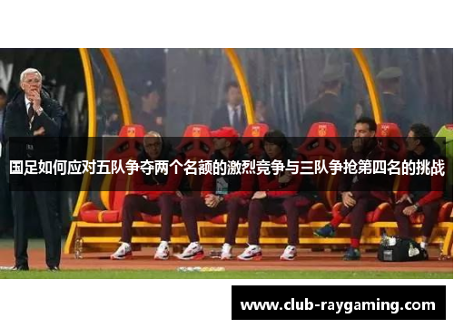 国足如何应对五队争夺两个名额的激烈竞争与三队争抢第四名的挑战