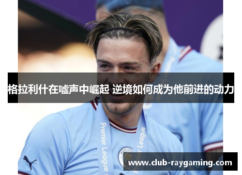 格拉利什在嘘声中崛起 逆境如何成为他前进的动力